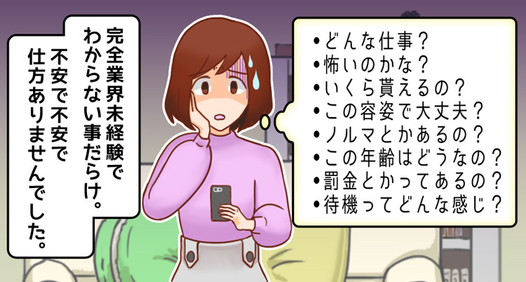 どんな仕事？怖いのかな？いくら貰えるの？この容姿で大丈夫？ノルマとかあるの？この年齢はどうなの？罰金とかってあるの？待機ってどんな感じ？完全業界未経験で、わからない事だらけ。不安で不安で仕方ありませんでした。